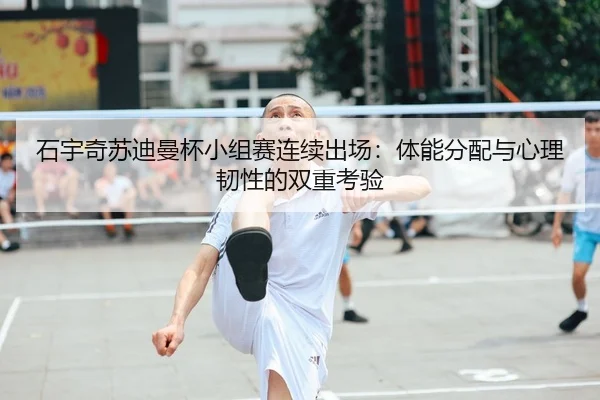 石宇奇苏迪曼杯小组赛连续出场：体能分配与心理韧性的双重考验