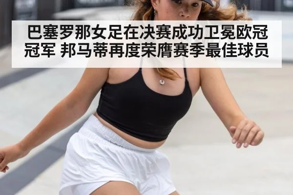 巴塞罗那女足在决赛成功卫冕欧冠冠军 邦马蒂再度荣膺赛季最佳球员